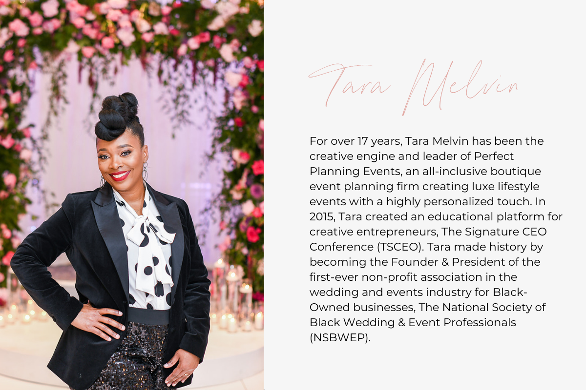 For over 17 years, Tara Melvin has been the creative engine and leader of Perfect Planning Events, an all-inclusive boutique event planning firm creating luxe lifestyle events with a highly personalized touch. In 2015, Tara created an educational platform for creative entrepreneurs, The Signature CEO Conference (TSCEO). Tara made history by becoming the Founder & President of the first-ever non-profit association in the wedding and events industry for Black-Owned businesses, The National Society of Black We
