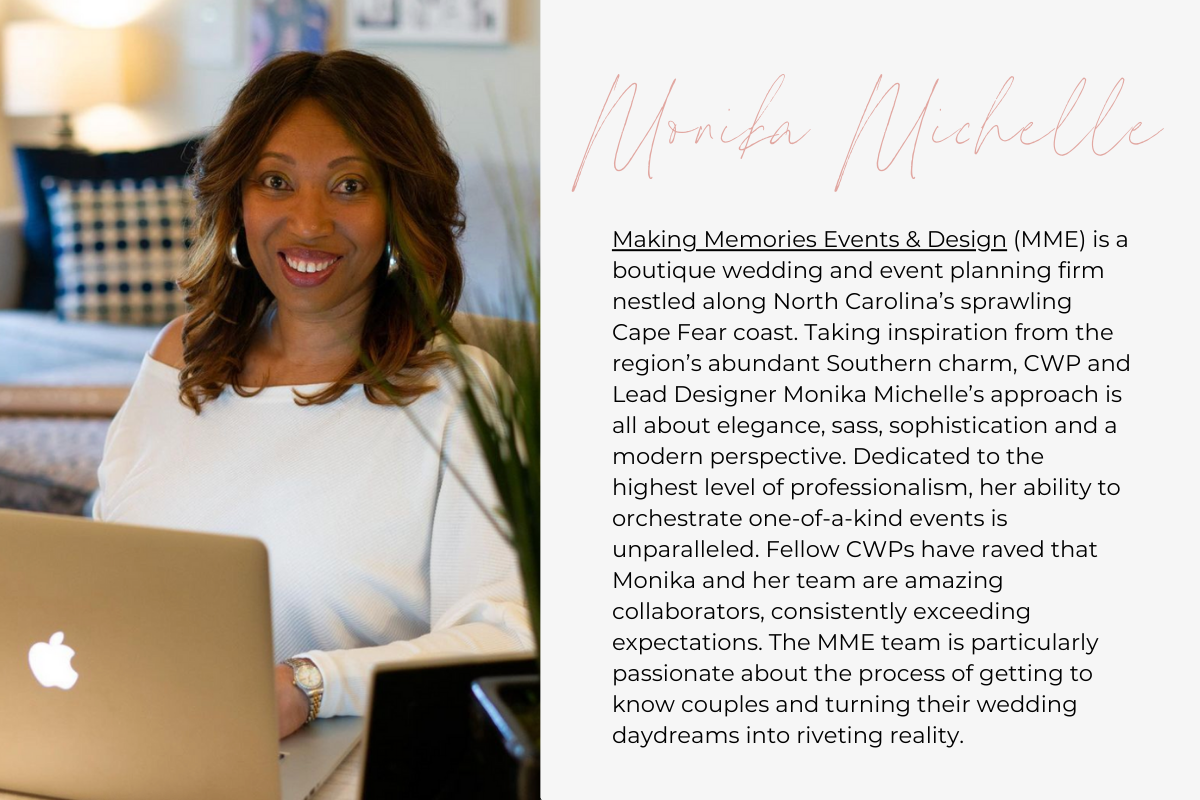 Making Memories Events & Design (MME) is a boutique wedding and event planning firm nestled along North Carolina’s sprawling Cape Fear coast. Taking inspiration from the region’s abundant Southern charm, CWP and Lead Designer Monika Michelle’s approach is all about elegance, sass, sophistication and a modern perspective. Dedicated to the highest level of professionalism, her ability to orchestrate one-of-a-kind events is unparalleled. Fellow CWPs have raved that Monika and her team are amazing collaborators