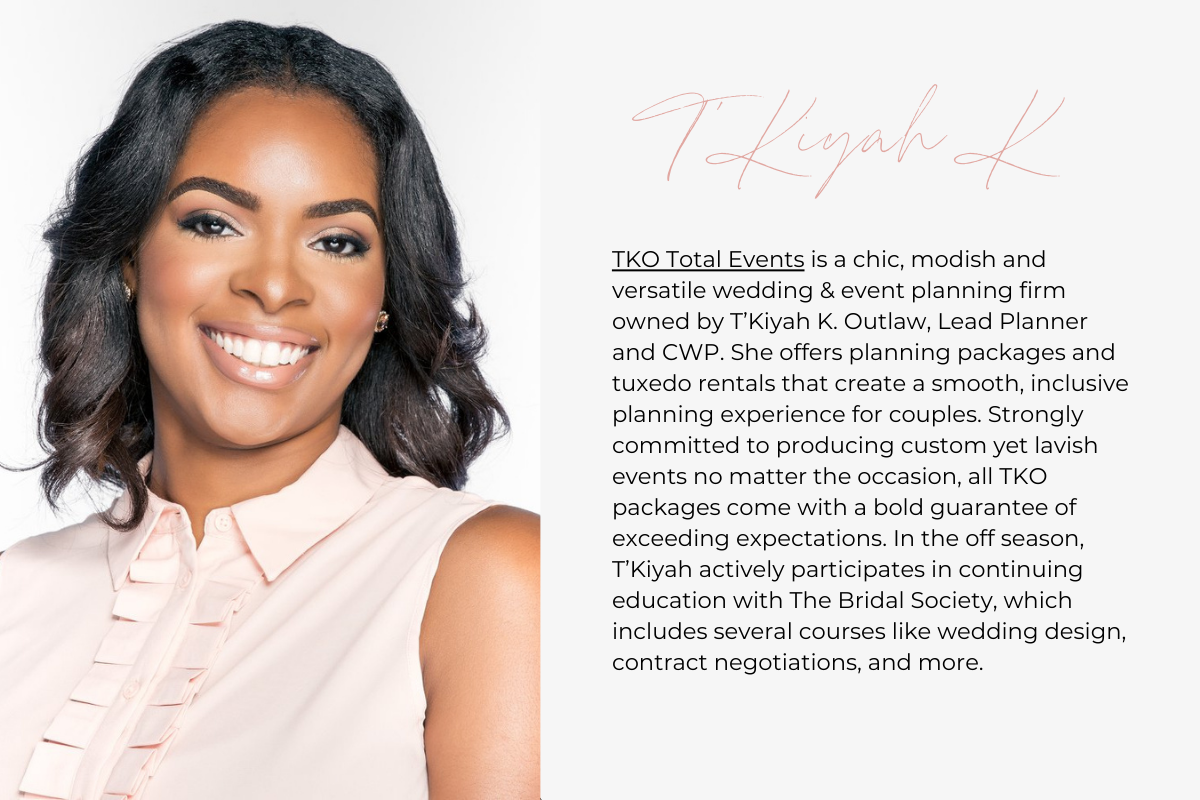 TKO Total Events is a chic, modish and versatile wedding & event planning firm owned by T’Kiyah K. Outlaw, Lead Planner and CWP. She offers planning packages and tuxedo rentals that create a smooth, inclusive planning experience for couples. Strongly committed to producing custom yet lavish events no matter the occasion, all TKO packages come with a bold guarantee of exceeding expectations. In the off season, T’Kiyah actively participates in continuing education with The Bridal Society, which includes sever