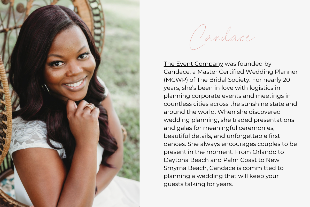 The Event Company was founded by Candace, a Master Certified Wedding Planner (MCWP) of The Bridal Society. For nearly 20 years, she’s been in love with logistics in planning corporate events and meetings in countless cities across the sunshine state and around the world. When she discovered wedding planning, she traded presentations and galas for meaningful ceremonies, beautiful details, and unforgettable first dances. She always encourages couples to be present in the moment. From Orlando to Daytona Beach 