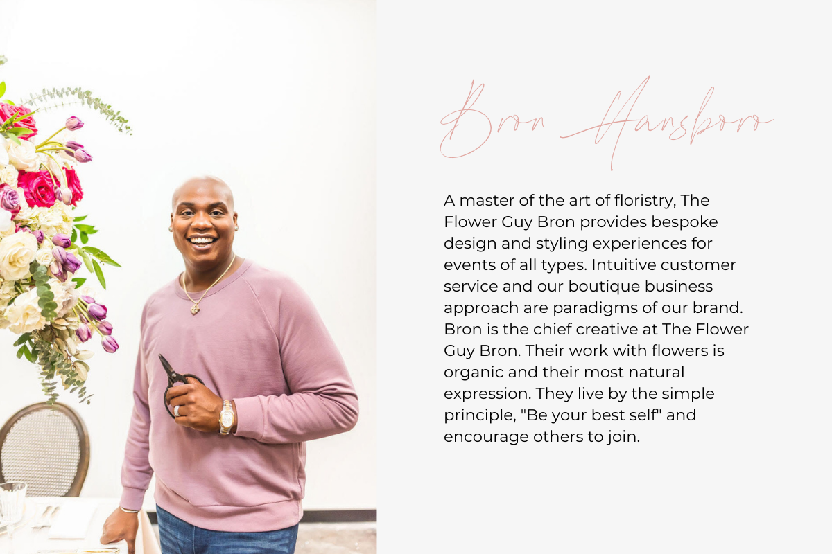 A master of the art of floristry, The Flower Guy Bron provides bespoke design and styling experiences for events of all types. Intuitive customer service and our boutique business approach are paradigms of our brand. Bron is the chief creative at The Flower Guy Bron. Their work with flowers is organic and their most natural expression. They live by the simple principle, "Be your best self" and encourage others to join.