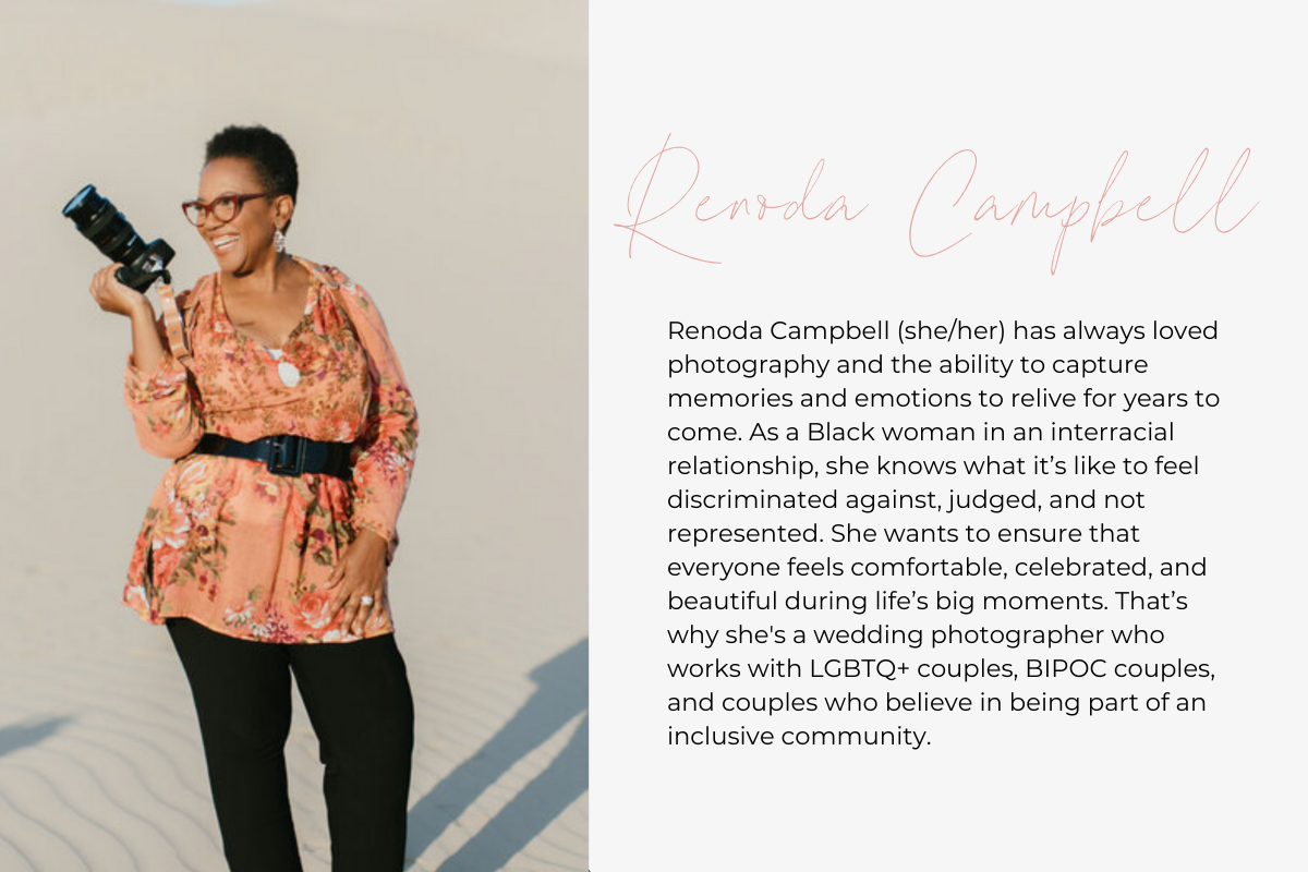 Renoda Campbell (she/her) has always loved photography and the ability to capture memories and emotions to relive for years to come. As a Black woman in an interracial relationship, she knows what it’s like to feel discriminated against, judged, and not represented. She wants to ensure that everyone feels comfortable, celebrated, and beautiful during life’s big moments. That’s why she's a wedding photographer who works with LGBTQ+ couples, BIPOC couples, and couples who believe in being part of an inclusive