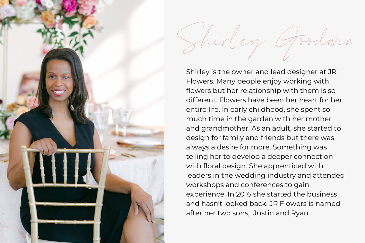 Shirley is the owner and lead designer at JR Flowers. Many people enjoy working with flowers but her relationship with them is so different. Flowers have been her heart for her entire life. In early childhood, she spent so much time in the garden with her mother and grandmother. As an adult, she started to design for family and friends but there was always a desire for more. Something was telling her to develop a deeper connection with floral design. She apprenticed with leaders in the wedding industry and 