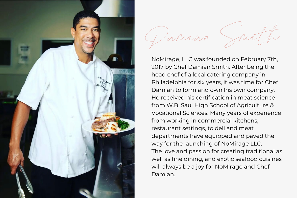 NoMirage, LLC was founded on February 7th, 2017 by Chef Damian Smith. After being the head chef of a local catering company in Philadelphia for six years, it was time for Chef Damian to form and own his own company. He received his certification in meat science from W.B. Saul High School of Agriculture & Vocational Sciences. Many years of experience from working in commercial kitchens, restaurant settings, to deli and meat departments have equipped and paved the way for the launching of NoMirage LLC. The lo