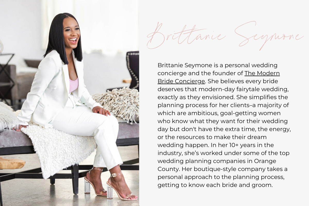  Brittanie Seymone is a personal wedding concierge and the founder of The Modern Bride Concierge. She believes every bride deserves that modern-day fairytale wedding, exactly as they envisioned. She simplifies the planning process for her clients–a majority of which are ambitious, goal-getting women who know what they want for their wedding day but don't have the extra time, the energy, or the resources to make their dream wedding happen. In her 10+ years in the industry, she’s worked under some of the top 