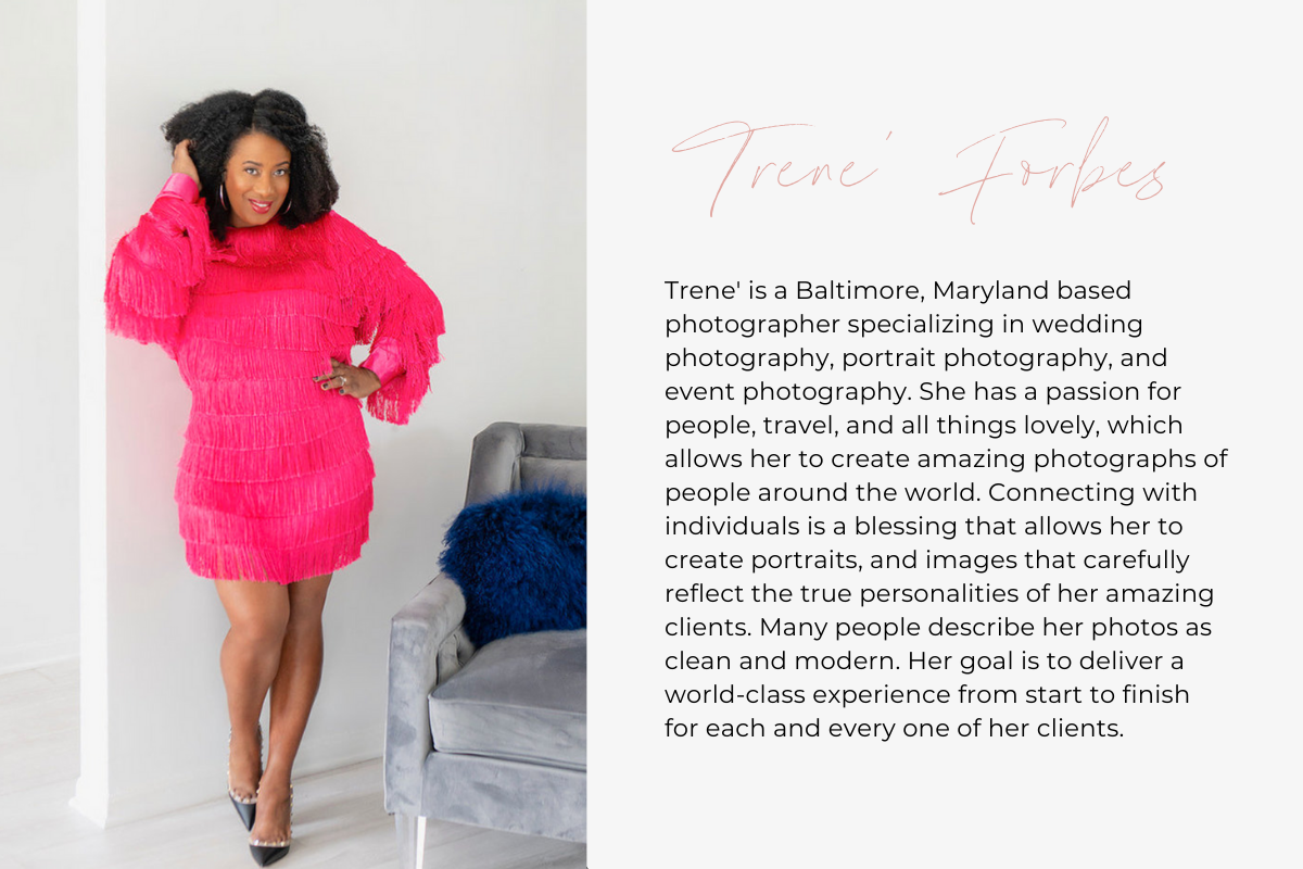 Trene' is a Baltimore, Maryland based photographer specializing in wedding photography, portrait photography, and event photography. She has a passion for people, travel, and all things lovely, which allows her to create amazing photographs of people around the world. Connecting with individuals is a blessing that allows her to create portraits, and images that carefully reflect the true personalities of her amazing clients. Many people describe her photos as clean and modern. Her goal is to deliver a world
