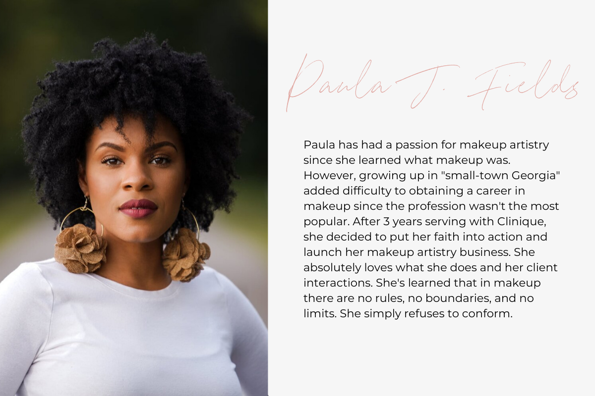 Paula has had a passion for makeup artistry since she learned what makeup was. However, growing up in "small-town Georgia" added difficulty to obtaining a career in makeup since the profession wasn't the most popular. After 3 years serving with Clinique, she decided to put her faith into action and launch her makeup artistry business. She absolutely loves what she does and her client interactions. She's learned that in makeup there are no rules, no boundaries, and no limits. She simply refuses to conform. 