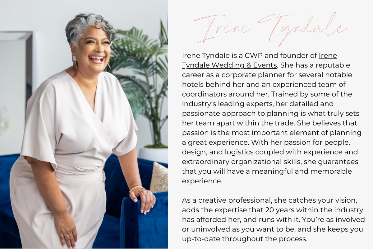 Irene Tyndale is a CWP and founder of Irene Tyndale Wedding & Events. She has a reputable career as a corporate planner for several notable hotels behind her and an experienced team of coordinators around her. Trained by some of the industry’s leading experts, her detailed and passionate approach to planning is what truly sets her team apart within the trade. She believes that passion is the most important element of planning a great experience. With her passion for people, design, and logistics coupled wi