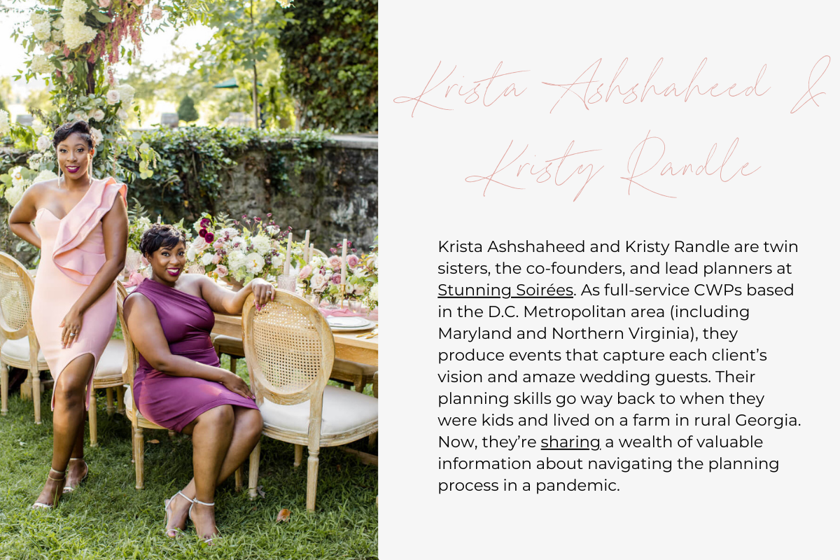 Krista Ashshaheed and Kristy Randle are twin sisters, the co-founders, and lead planners at Stunning Soirées. As full-service CWPs based in the D.C. Metropolitan area (including Maryland and Northern Virginia), they produce events that capture each client’s vision and amaze wedding guests. Their planning skills go way back to when they were kids and lived on a farm in rural Georgia. Now, they’re sharing a wealth of valuable information about navigating the planning process in a pandemic.