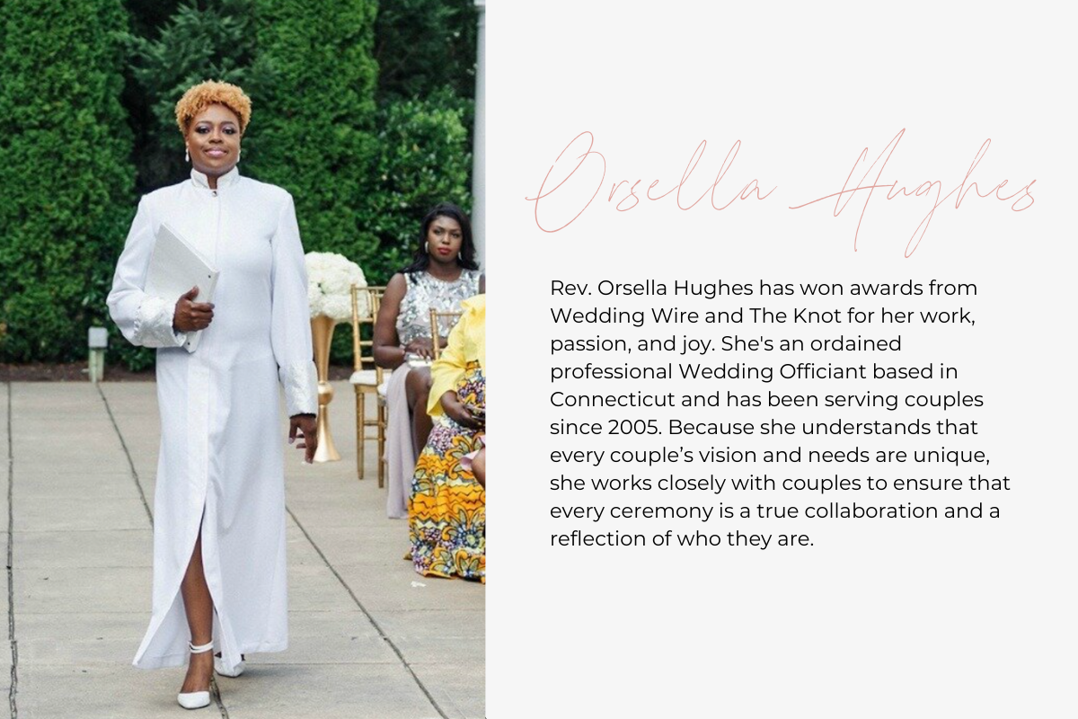 Rev. Orsella Hughes has won awards from Wedding Wire and The Knot for her work, passion, and joy. She's an ordained professional Wedding Officiant based in Connecticut and has been serving couples since 2005. Because she understands that every couple’s vision and needs are unique, she works closely with couples to ensure that every ceremony is a true collaboration and a reflection of who they are. 